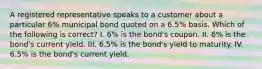 A registered representative speaks to a customer about a particular 6% municipal bond quoted on a 6.5% basis. Which of the following is correct? I. 6% is the bond's coupon. II. 6% is the bond's current yield. III. 6.5% is the bond's yield to maturity. IV. 6.5% is the bond's current yield.