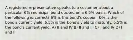 A registered representative speaks to a customer about a particular 6% municipal bond quoted on a 6.5% basis. Which of the following is correct? 6% is the bond's coupon. 6% is the bond's current yield. 6.5% is the bond's yield to maturity. 6.5% is the bond's current yield. A) II and IV B) II and III C) I and IV D) I and III