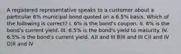 A registered representative speaks to a customer about a particular 6% municipal bond quoted on a 6.5% basis. Which of the following is correct? I. 6% is the bond's coupon. II. 6% is the bond's current yield. III. 6.5% is the bond's yield to maturity. IV. 6.5% is the bond's current yield. A)I and III B)II and III C)I and IV D)II and IV