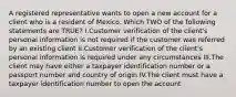 A registered representative wants to open a new account for a client who is a resident of Mexico. Which TWO of the following statements are TRUE? I.Customer verification of the client's personal information is not required if the customer was referred by an existing client II.Customer verification of the client's personal information is required under any circumstances III.The client may have either a taxpayer identification number or a passport number and country of origin IV.The client must have a taxpayer identification number to open the account