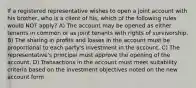 If a registered representative wishes to open a joint account with his brother, who is a client of his, which of the following rules would NOT apply? A) The account may be opened as either tenants in common or as joint tenants with rights of survivorship. B) The sharing in profits and losses in the account must be proportional to each party's investment in the account. C) The representative's principal must approve the opening of the account. D) Transactions in the account must meet suitability criteria based on the investment objectives noted on the new account form