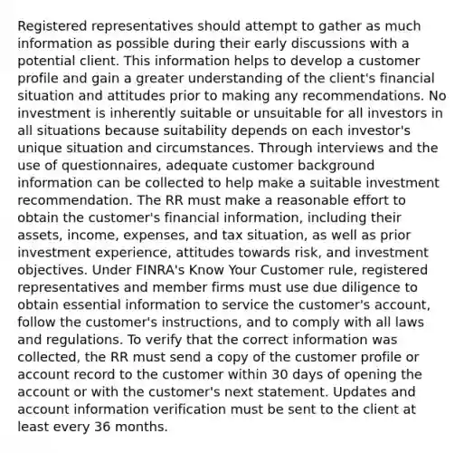 Registered representatives should attempt to gather as much information as possible during their early discussions with a potential client. This information helps to develop a customer profile and gain a greater understanding of the client's financial situation and attitudes prior to making any recommendations. No investment is inherently suitable or unsuitable for all investors in all situations because suitability depends on each investor's unique situation and circumstances. Through interviews and the use of questionnaires, adequate customer background information can be collected to help make a suitable investment recommendation. The RR must make a reasonable effort to obtain the customer's financial information, including their assets, income, expenses, and tax situation, as well as prior investment experience, attitudes towards risk, and investment objectives. Under FINRA's Know Your Customer rule, registered representatives and member firms must use due diligence to obtain essential information to service the customer's account, follow the customer's instructions, and to comply with all laws and regulations. To verify that the correct information was collected, the RR must send a copy of the customer profile or account record to the customer within 30 days of opening the account or with the customer's next statement. Updates and account information verification must be sent to the client at least every 36 months.