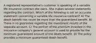 A registered representative's customer is speaking of a variable life insurance contract she owns. She makes several statements regarding the contract. Which of the following is not an accurate statement concerning a variable life insurance contract? A) The death benefit can never be more than the guaranteed benefit. B) There is no guarantee regarding the investment results of the separate account. C) The portion of the premium invested in the insurance company's general account is used to provide for the minimum guaranteed amount of the death benefit. D) The policy provides a minimum guaranteed death benefit.