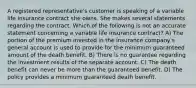 A registered representative's customer is speaking of a variable life insurance contract she owns. She makes several statements regarding the contract. Which of the following is not an accurate statement concerning a variable life insurance contract? A) The portion of the premium invested in the insurance company's general account is used to provide for the minimum guaranteed amount of the death benefit. B) There is no guarantee regarding the investment results of the separate account. C) The death benefit can never be more than the guaranteed benefit. D) The policy provides a minimum guaranteed death benefit.