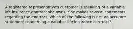 A registered representative's customer is speaking of a variable life insurance contract she owns. She makes several statements regarding the contract. Which of the following is not an accurate statement concerning a variable life insurance contract?