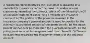 A registered representative's (RR) customer is speaking of a variable life insurance contract he owns. He makes several statements regarding the contract. Which of the following is NOT an accurate statement concerning a variable life insurance contract? A) The portion of the premium invested in the insurance company's general account is used to provide for the minimum guaranteed amount of the death benefit. B) The death benefit cannot ever be more than the guaranteed benefit. C) The policy provides a minimum guaranteed death benefit. D) There is no guarantee regarding the investment results of the separate account.