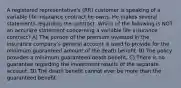 A registered representative's (RR) customer is speaking of a variable life insurance contract he owns. He makes several statements regarding the contract. Which of the following is NOT an accurate statement concerning a variable life insurance contract? A) The portion of the premium invested in the insurance company's general account is used to provide for the minimum guaranteed amount of the death benefit. B) The policy provides a minimum guaranteed death benefit. C) There is no guarantee regarding the investment results of the separate account. D) The death benefit cannot ever be more than the guaranteed benefit.