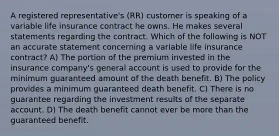 A registered representative's (RR) customer is speaking of a variable life insurance contract he owns. He makes several statements regarding the contract. Which of the following is NOT an accurate statement concerning a variable life insurance contract? A) The portion of the premium invested in the insurance company's general account is used to provide for the minimum guaranteed amount of the death benefit. B) The policy provides a minimum guaranteed death benefit. C) There is no guarantee regarding the investment results of the separate account. D) The death benefit cannot ever be more than the guaranteed benefit.