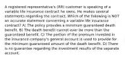 A registered representative's (RR) customer is speaking of a variable life insurance contract he owns. He makes several statements regarding the contract. Which of the following is NOT an accurate statement concerning a variable life insurance contract? A) The policy provides a minimum guaranteed death benefit. B) The death benefit cannot ever be more than the guaranteed benefit. C) The portion of the premium invested in the insurance company's general account is used to provide for the minimum guaranteed amount of the death benefit. D) There is no guarantee regarding the investment results of the separate account.