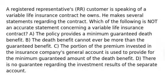 A registered representative's (RR) customer is speaking of a variable life insurance contract he owns. He makes several statements regarding the contract. Which of the following is NOT an accurate statement concerning a variable life insurance contract? A) The policy provides a minimum guaranteed death benefit. B) The death benefit cannot ever be more than the guaranteed benefit. C) The portion of the premium invested in the insurance company's general account is used to provide for the minimum guaranteed amount of the death benefit. D) There is no guarantee regarding the investment results of the separate account.