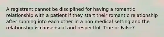 A registrant cannot be disciplined for having a romantic relationship with a patient if they start their romantic relationship after running into each other in a non-medical setting and the relationship is consensual and respectful. True or False?