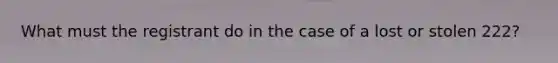 What must the registrant do in the case of a lost or stolen 222?