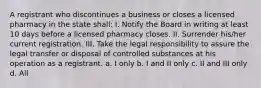 A registrant who discontinues a business or closes a licensed pharmacy in the state shall: I. Notify the Board in writing at least 10 days before a licensed pharmacy closes. II. Surrender his/her current registration. III. Take the legal responsibility to assure the legal transfer or disposal of controlled substances at his operation as a registrant. a. I only b. I and II only c. II and III only d. All