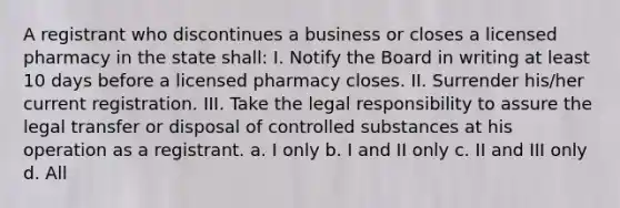 A registrant who discontinues a business or closes a licensed pharmacy in the state shall: I. Notify the Board in writing at least 10 days before a licensed pharmacy closes. II. Surrender his/her current registration. III. Take the legal responsibility to assure the legal transfer or disposal of controlled substances at his operation as a registrant. a. I only b. I and II only c. II and III only d. All