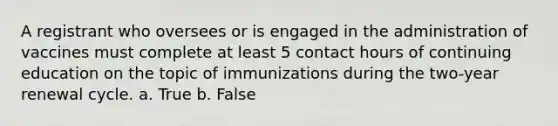 A registrant who oversees or is engaged in the administration of vaccines must complete at least 5 contact hours of continuing education on the topic of immunizations during the two-year renewal cycle. a. True b. False