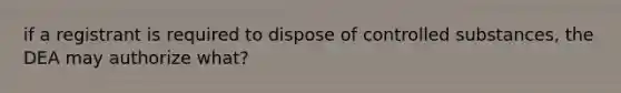 if a registrant is required to dispose of controlled substances, the DEA may authorize what?