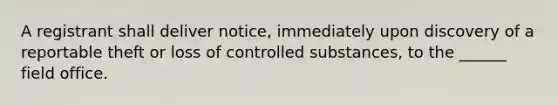 A registrant shall deliver notice, immediately upon discovery of a reportable theft or loss of controlled substances, to the ______ field office.