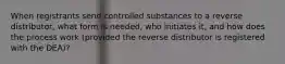 When registrants send controlled substances to a reverse distributor, what form is needed, who initiates it, and how does the process work (provided the reverse distributor is registered with the DEA)?