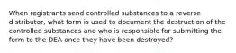 When registrants send controlled substances to a reverse distributor, what form is used to document the destruction of the controlled substances and who is responsible for submitting the form to the DEA once they have been destroyed?