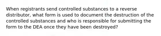 When registrants send controlled substances to a reverse distributor, what form is used to document the destruction of the controlled substances and who is responsible for submitting the form to the DEA once they have been destroyed?