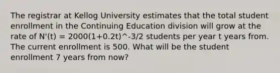 The registrar at Kellog University estimates that the total student enrollment in the Continuing Education division will grow at the rate of N'(t) = 2000(1+0.2t)^-3/2 students per year t years from. The current enrollment is 500. What will be the student enrollment 7 years from now?