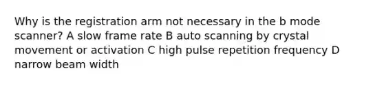 Why is the registration arm not necessary in the b mode scanner? A slow frame rate B auto scanning by crystal movement or activation C high pulse repetition frequency D narrow beam width