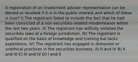 A registration of an investment adviser representative can be denied or revoked if it is in the public interest and which of these is true? I) The registrant failed to include the fact that he had been convicted of a non-securities-related misdemeanor within the last two years. II) The registrant has willfully violated the securities laws of a foreign jurisdiction. III) The registrant is qualified on the basis of knowledge and training but lacks experience. IV) The registrant has engaged in dishonest or unethical practices in the securities business. A) II and IV B) II and III C) III and IV D) I and II