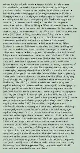 Where Registration is Made ▪ Proper Parish - Parish Where Immovable is Located • If immovable located in multiple parishes, the instrument must be filed in all those parishes. ▪ Proper Records = Mortgage or Conveyance Records (3346) • Mortgage Records - mortgages and pledges of leases and rents. • Conveyance Records - everything else filed in conveyance records. (i.e. leases, servitudes) • If not filed in the proper records → nullity. o Time of Filing ▪ Effect of recordation arises when it is filed with the recorded. An instrument is filed when the clerk accepts the instrument in his office. (art. 3447) • Additional Steps (NOT part of filing, happens after filing) o Clerk time-stamps instrument and assigns a # o Clerk indexes the instrument so that it can be located later • Subsequent errors/omissions are irrelevant. ▪ Failure to Endorse; Effect (3349) - if recorder fails to endorse date and time on filing, we can presume date and time based on the registry number of other instruments. ▪ Presumption - "When the date and time of filing cannot be determined under Articles 3348 and 3349, it is presumed that the instrument was filed at the first determinable date and time that it appears in the records of the reporter." (3350) ▪ Indexing • Instruments are indexed using the names of the parties. • Imperfect system because we are not doing the indexing by property description. • NOTE - since the indices are not part of the public records, the failure of the clerk to properly index an instrument does not deprive it of the effect of registry. (even though we might not be able to find it). ▪ Wede v. Niche Marketing USA, LLC (La. 2010) • Wede secured a judgment against Whitney and attempted to create a judicial mortgage by filing in public records, but it was filed in conveyance records (WRONG PLACE). Wede attempts to enforce judicial mortgage in 2007 by pursuing Whitney's property. o But Whitney sold the disputed property to James' (and it was properly recorded). Wede sought enforcement of mortgage against the James'. • Wede arguing that under 3347, he has filed the judgment and misclassification is a subsequent error and omission. • Holding - money judgment cannot be enforced as a judicial mortgage against the James' (3rd party purchasers) because it was not recorded in the right place required under art. 3338. • Textual Argument - the court relies on art. 3347 in conjunction with art. 3338. o Court says the stuff about subsequent errors and omissions (3347) effects when and not where the doc. must be recorded to have the effect of filing. o Art. 3338 (which focuses on rights of 3rd parties) specifies where the document must be recorded, and it is therefore clear, that the instrument must be recorded in the correct place to have effect against third persons. • Fairness Argument - flaws in this because the James' can (and should) search all the records before purchase. • *Big Takeaway from Wede → person filing their instrument MUST ensure it was recorded in correct place.