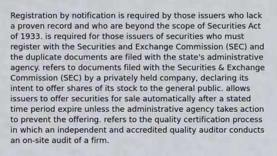 Registration by notification is required by those issuers who lack a proven record and who are beyond the scope of Securities Act of 1933. is required for those issuers of securities who must register with the Securities and Exchange Commission (SEC) and the duplicate documents are filed with the state's administrative agency. refers to documents filed with the Securities & Exchange Commission (SEC) by a privately held company, declaring its intent to offer shares of its stock to the general public. allows issuers to offer securities for sale automatically after a stated time period expire unless the administrative agency takes action to prevent the offering. refers to the quality certification process in which an independent and accredited quality auditor conducts an on-site audit of a firm.