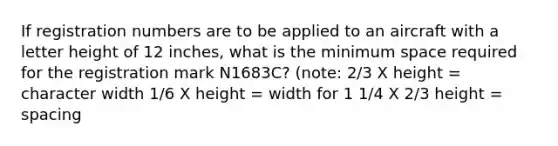 If registration numbers are to be applied to an aircraft with a letter height of 12 inches, what is the minimum space required for the registration mark N1683C? (note: 2/3 X height = character width 1/6 X height = width for 1 1/4 X 2/3 height = spacing