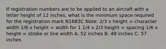 If registration numbers are to be applied to an aircraft with a letter height of 12 inches, what is the minimum space required for the registration mark N1683C Note: 2/3 x height = character width 1/6 x height = width for 1 1/4 x 2/3 height = spacing 1/6 x height = stroke or line width A. 52 inches B. 48 inches C. 57 inches