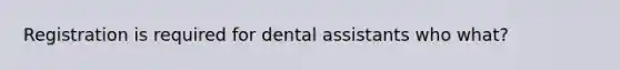 Registration is required for dental assistants who what?