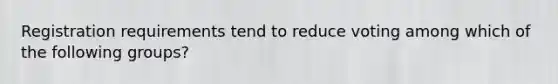 Registration requirements tend to reduce voting among which of the following groups?