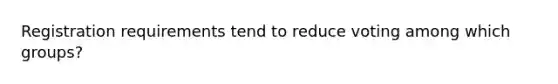 Registration requirements tend to reduce voting among which groups?