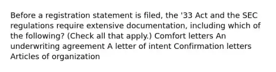 Before a registration statement is filed, the '33 Act and the SEC regulations require extensive documentation, including which of the following? (Check all that apply.) Comfort letters An underwriting agreement A letter of intent Confirmation letters Articles of organization