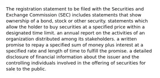 The registration statement to be filed with the Securities and Exchange Commission (SEC) includes statements that show ownership of a bond, stock or other security. statements which allow the holder to buy securities at a specified price within a designated time limit. an annual report on the activities of an organization distributed among its stakeholders. a written promise to repay a specified sum of money plus interest at a specified rate and length of time to fulfill the promise. a detailed disclosure of financial information about the issuer and the controlling individuals involved in the offering of securities for sale to the public.