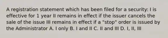 A registration statement which has been filed for a security: I is effective for 1 year II remains in effect if the issuer cancels the sale of the issue III remains in effect if a "stop" order is issued by the Administrator A. I only B. I and II C. II and III D. I, II, III