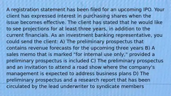 A registration statement has been filed for an upcoming IPO. Your client has expressed interest in purchasing shares when the issue becomes effective. The client has stated that he would like to see projections for at least three years, in addition to the current financials. As an investment banking representative, you could send the client: A) The preliminary prospectus that contains revenue forecasts for the upcoming three years B) A sales memo that is marked "for internal use only," provided a preliminary prospectus is included C) The preliminary prospectus and an invitation to attend a road show where the company's management is expected to address business plans D) The preliminary prospectus and a research report that has been circulated by the lead underwriter to syndicate members