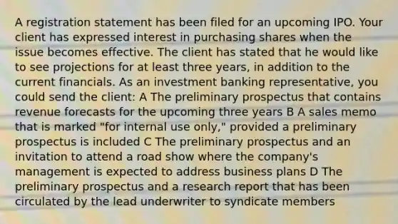 A registration statement has been filed for an upcoming IPO. Your client has expressed interest in purchasing shares when the issue becomes effective. The client has stated that he would like to see projections for at least three years, in addition to the current financials. As an investment banking representative, you could send the client: A The preliminary prospectus that contains revenue forecasts for the upcoming three years B A sales memo that is marked "for internal use only," provided a preliminary prospectus is included C The preliminary prospectus and an invitation to attend a road show where the company's management is expected to address business plans D The preliminary prospectus and a research report that has been circulated by the lead underwriter to syndicate members