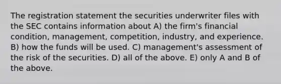 The registration statement the securities underwriter files with the SEC contains information about A) the firm's financial condition, management, competition, industry, and experience. B) how the funds will be used. C) management's assessment of the risk of the securities. D) all of the above. E) only A and B of the above.