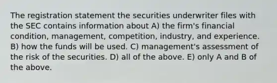 The registration statement the securities underwriter files with the SEC contains information about A) the firm's financial condition, management, competition, industry, and experience. B) how the funds will be used. C) management's assessment of the risk of the securities. D) all of the above. E) only A and B of the above.