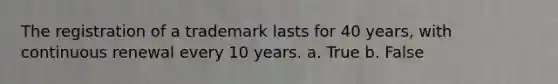 The registration of a trademark lasts for 40 years, with continuous renewal every 10 years. a. True b. False