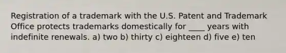 Registration of a trademark with the U.S. Patent and Trademark Office protects trademarks domestically for ____ years with indefinite renewals. a) two b) thirty c) eighteen d) five e) ten