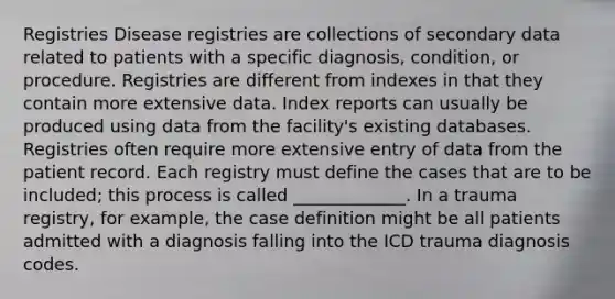 Registries Disease registries are collections of secondary data related to patients with a specific diagnosis, condition, or procedure. Registries are different from indexes in that they contain more extensive data. Index reports can usually be produced using data from the facility's existing databases. Registries often require more extensive entry of data from the patient record. Each registry must define the cases that are to be included; this process is called _____________. In a trauma registry, for example, the case definition might be all patients admitted with a diagnosis falling into the ICD trauma diagnosis codes.