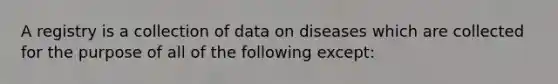 A registry is a collection of data on diseases which are collected for the purpose of all of the following except: