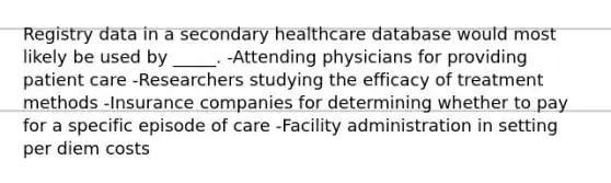 Registry data in a secondary healthcare database would most likely be used by _____. -Attending physicians for providing patient care -Researchers studying the efficacy of treatment methods -Insurance companies for determining whether to pay for a specific episode of care -Facility administration in setting per diem costs