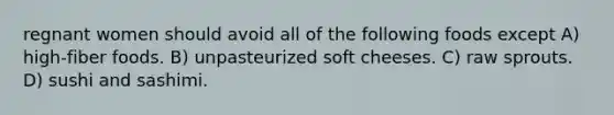 regnant women should avoid all of the following foods except A) high-fiber foods. B) unpasteurized soft cheeses. C) raw sprouts. D) sushi and sashimi.
