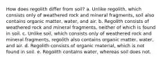 How does regolith differ from soil? a. Unlike regolith, which consists only of weathered rock and mineral fragments, soil also contains organic matter, water, and air. b. Regolith consists of weathered rock and mineral fragments, neither of which is found in soil. c. Unlike soil, which consists only of weathered rock and mineral fragments, regolith also contains organic matter, water, and air. d. Regolith consists of organic material, which is not found in soil. e. Regolith contains water, whereas soil does not.