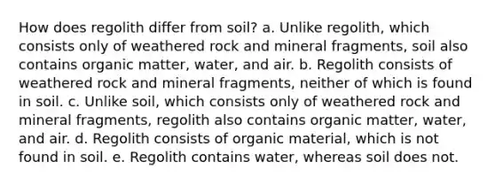 How does regolith differ from soil? a. Unlike regolith, which consists only of weathered rock and mineral fragments, soil also contains organic matter, water, and air. b. Regolith consists of weathered rock and mineral fragments, neither of which is found in soil. c. Unlike soil, which consists only of weathered rock and mineral fragments, regolith also contains organic matter, water, and air. d. Regolith consists of organic material, which is not found in soil. e. Regolith contains water, whereas soil does not.