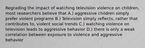 Regrading the impact of watching television violence on children, most researchers believe that A.) aggressive children simply prefer violent programs B.) Television simply reflects, rather that contributes to, violent social trends C.) watching violence on television leads to aggressive behavior D.) there is only a weak correlation between exposure to violence and aggressive behavior